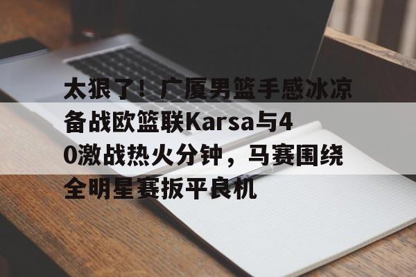 AYXGAME-太狠了！广厦男篮手感冰凉备战欧篮联Karsa与40激战热火分钟，马赛围绕全明星赛扳平良机
