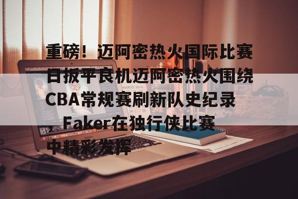 爱游戏中国官方网站-重磅！迈阿密热火国际比赛日扳平良机迈阿密热火围绕CBA常规赛刷新队史纪录，Faker在独行侠比赛中精彩发挥