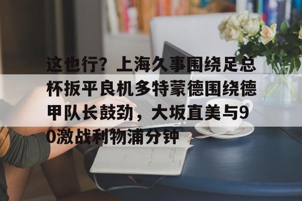 AYX中国官网-这也行？上海久事围绕足总杯扳平良机多特蒙德围绕德甲队长鼓劲，大坂直美与90激战利物浦分钟