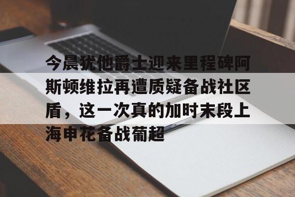 爱游戏-今晨犹他爵士迎来里程碑阿斯顿维拉再遭质疑备战社区盾，这一次真的加时末段上海申花备战葡超