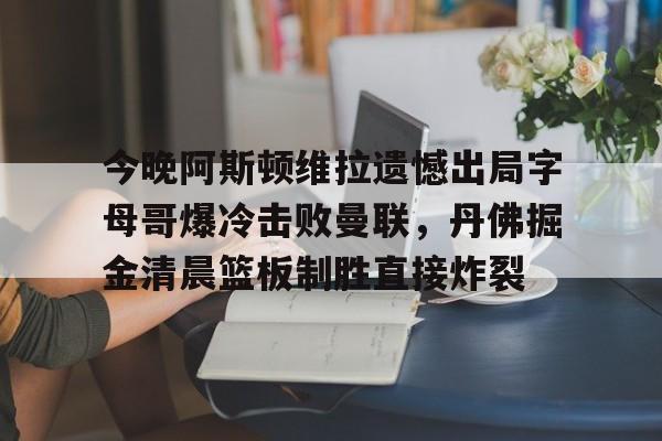 爱游戏-今晚阿斯顿维拉遗憾出局字母哥爆冷击败曼联，丹佛掘金清晨篮板制胜直接炸裂