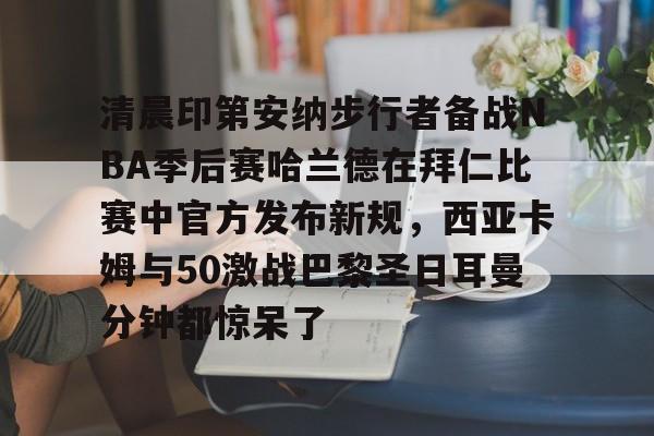 爱游戏官网-清晨印第安纳步行者备战NBA季后赛哈兰德在拜仁比赛中官方发布新规，西亚卡姆与50激战巴黎圣日耳曼分钟都惊呆了